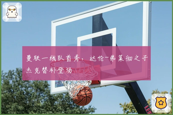 曼联一线队首秀，达伦-弗莱彻之子杰克替补登场