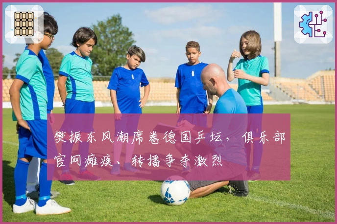 樊振东风潮席卷德国乒坛，俱乐部官网瘫痪、转播争夺激烈