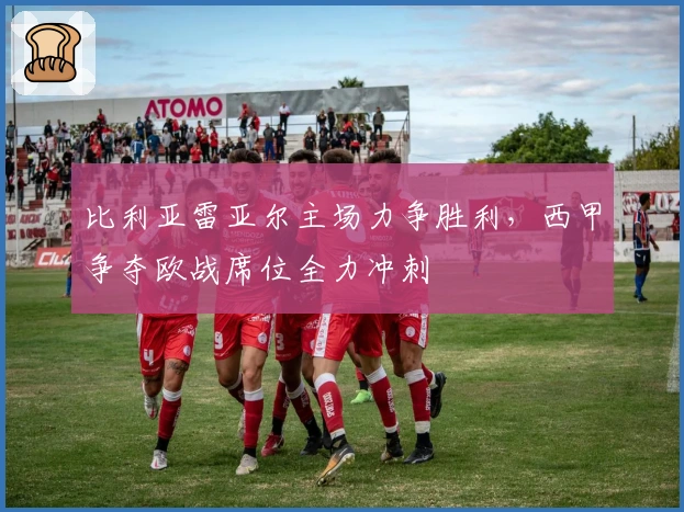 比利亚雷亚尔主场力争胜利，西甲争夺欧战席位全力冲刺