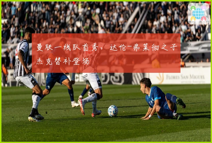 曼联一线队首秀，达伦-弗莱彻之子杰克替补登场