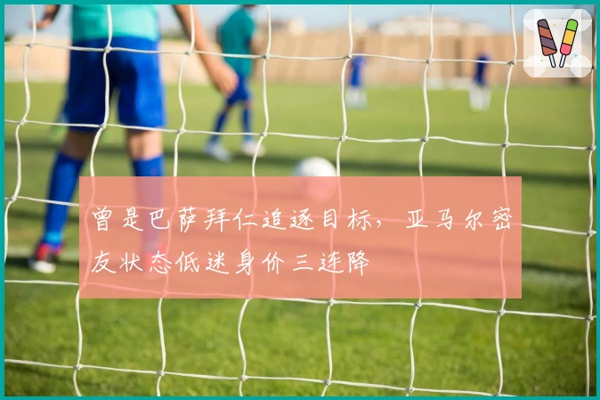 曾是巴萨拜仁追逐目标，亚马尔密友状态低迷身价三连降