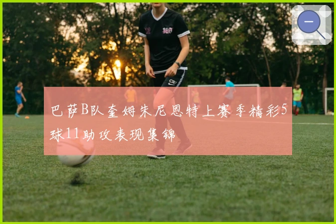 巴萨B队奎姆朱尼恩特上赛季精彩5球11助攻表现集锦