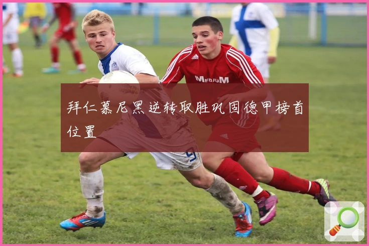 拜仁慕尼黑逆转取胜巩固德甲榜首位置