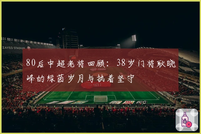 80后中超老将回顾：38岁门将耿晓峰的绿茵岁月与执着坚守