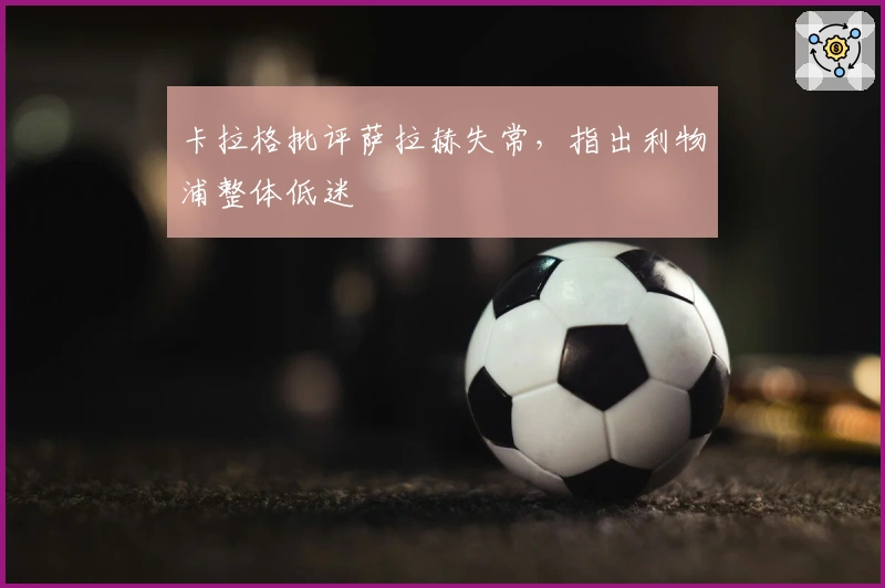 卡拉格批评萨拉赫失常，指出利物浦整体低迷