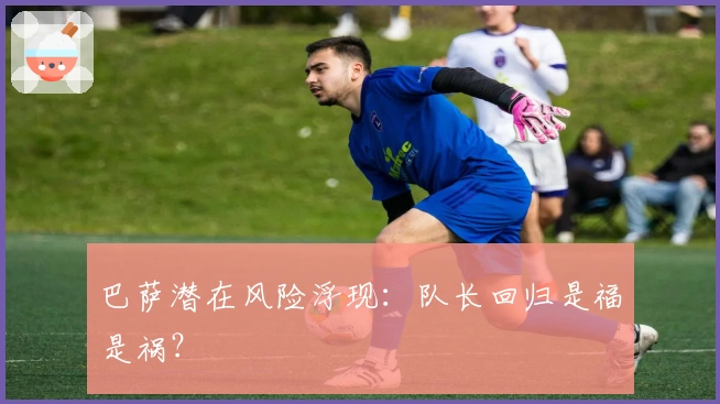 巴萨潜在风险浮现：队长回归是福是祸？